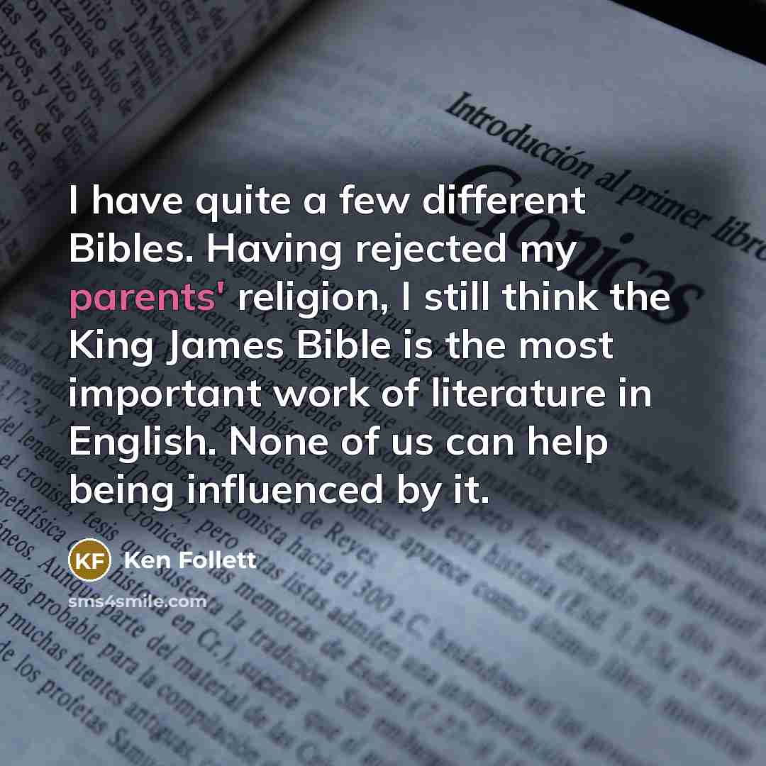 “I have quite a few different Bibles. Having rejected my parents' religion, I still think the King James Bible is the most important work of literature in English. None of us can help being influenced by it.” quote by Ken Follett