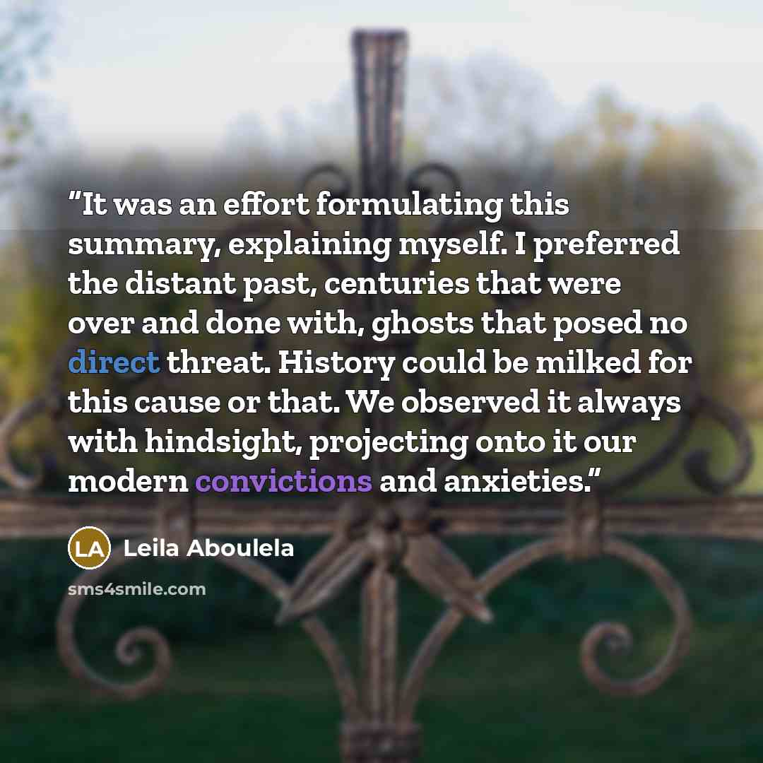 “It was an effort formulating this summary, explaining myself. I preferred the distant past, centuries that were over and done with, ghosts that posed no direct threat. History could be milked for this cause or that. We observed it always with hindsight, projecting onto it our modern convictions…” quote by Leila Aboulela