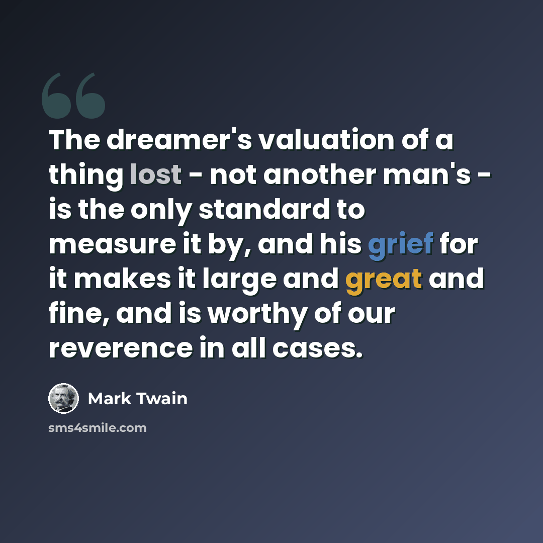 “The dreamer's valuation of a thing lost - not another man's - is the only standard to measure it by, and his grief for it makes it large and great and fine, and is worthy of our reverence in all cases.” quote by Mark Twain