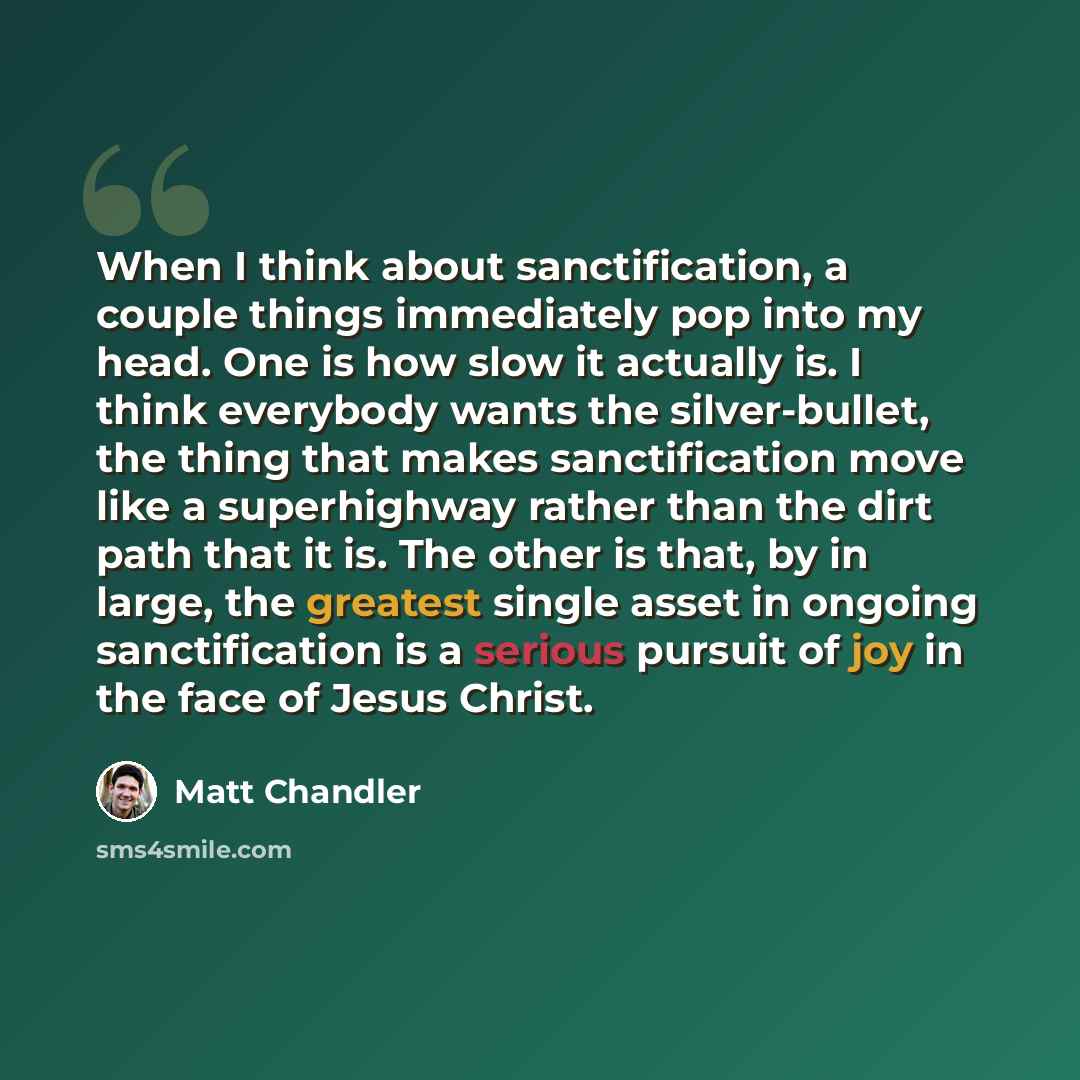 “When I think about sanctification, a couple things immediately pop into my head. One is how slow it actually is. I think everybody wants the silver-bullet, the thing that makes sanctification move like a superhighway rather than the dirt path that it is. The other is that, by in large, the…” quote by Matt Chandler