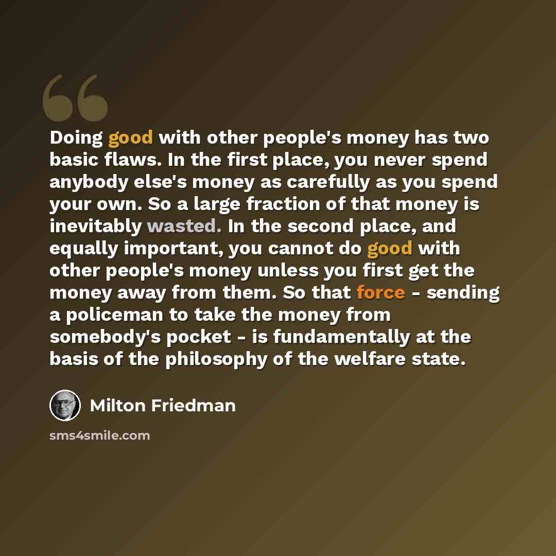 “Doing good with other people's money has two basic flaws. In the first place, you never spend anybody else's money as carefully as you spend your own. So a large fraction of that money is inevitably wasted. In the second place, and equally important, you cannot do good with other people's money…” quote by Milton Friedman