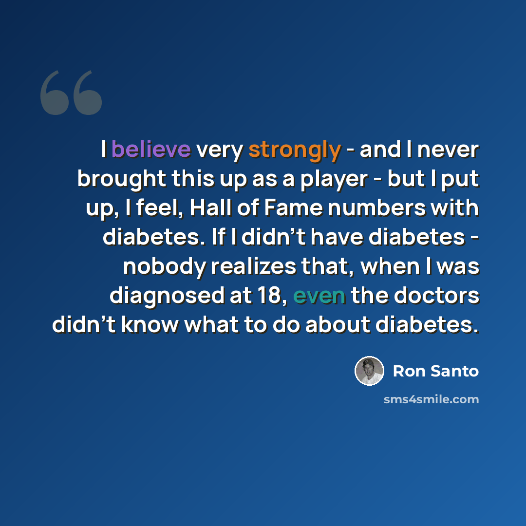 “I believe very strongly - and I never brought this up as a player - but I put up, I feel, Hall of Fame numbers with diabetes. If I didn't have diabetes - nobody realizes that, when I was diagnosed at 18, even the doctors didn't know what to do about diabetes.” quote by Ron Santo