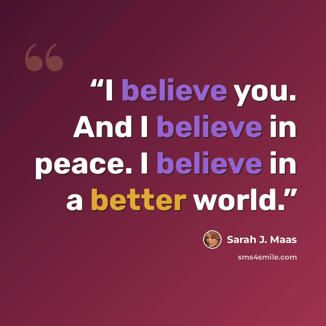 “I believe you. And I believe in peace. I believe in a better world.” quote by Sarah J. Maas