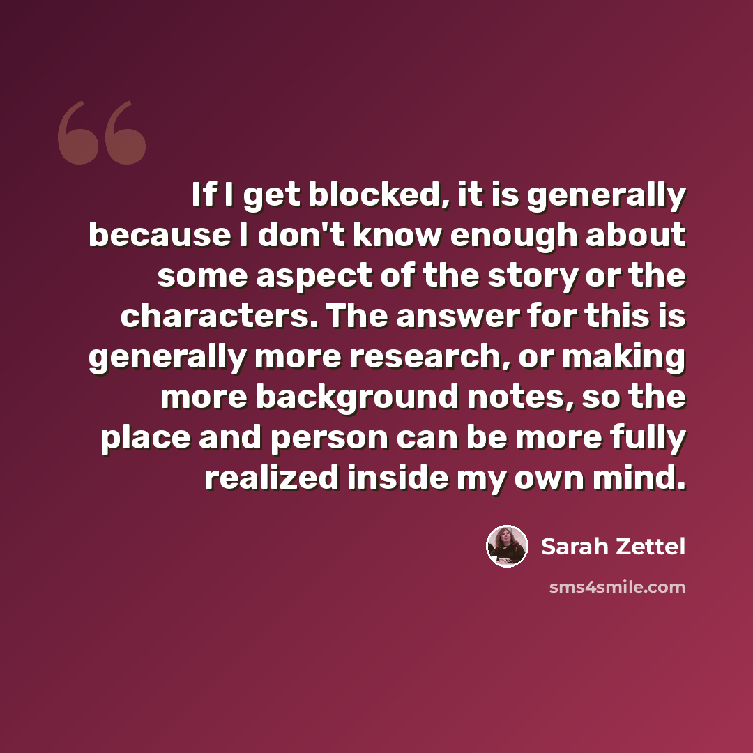 “If I get blocked, it is generally because I don't know enough about some aspect of the story or the characters. The answer for this is generally more research, or making more background notes, so the place and person can be more fully realized inside my own mind.” quote by Sarah Zettel