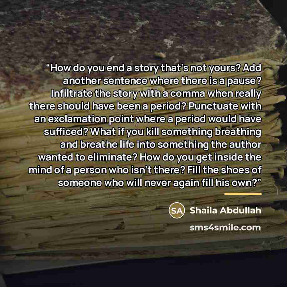 “How do you end a story that’s not yours? Add another sentence where there is a pause? Infiltrate the story with a comma when really there should have been a period? Punctuate with an exclamation point where a period would have sufficed? What if you kill something breathing and breathe life into…” quote by Shaila Abdullah