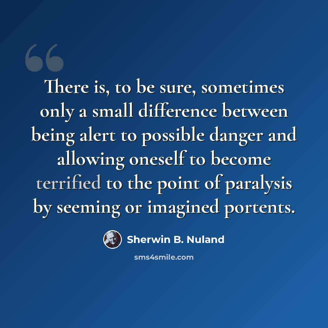 “There is, to be sure, sometimes only a small difference between being alert to possible danger and allowing oneself to become terrified to the point of paralysis by seeming or imagined portents.” quote by Sherwin B. Nuland