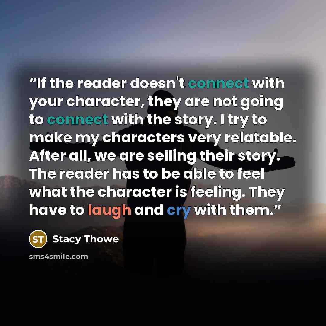 “If the reader doesn't connect with your character, they are not going to connect with the story. I try to make my characters very relatable. After all, we are selling their story. The reader has to be able to feel what the character is feeling. They have to laugh and cry with them.” quote by Stacy Thowe