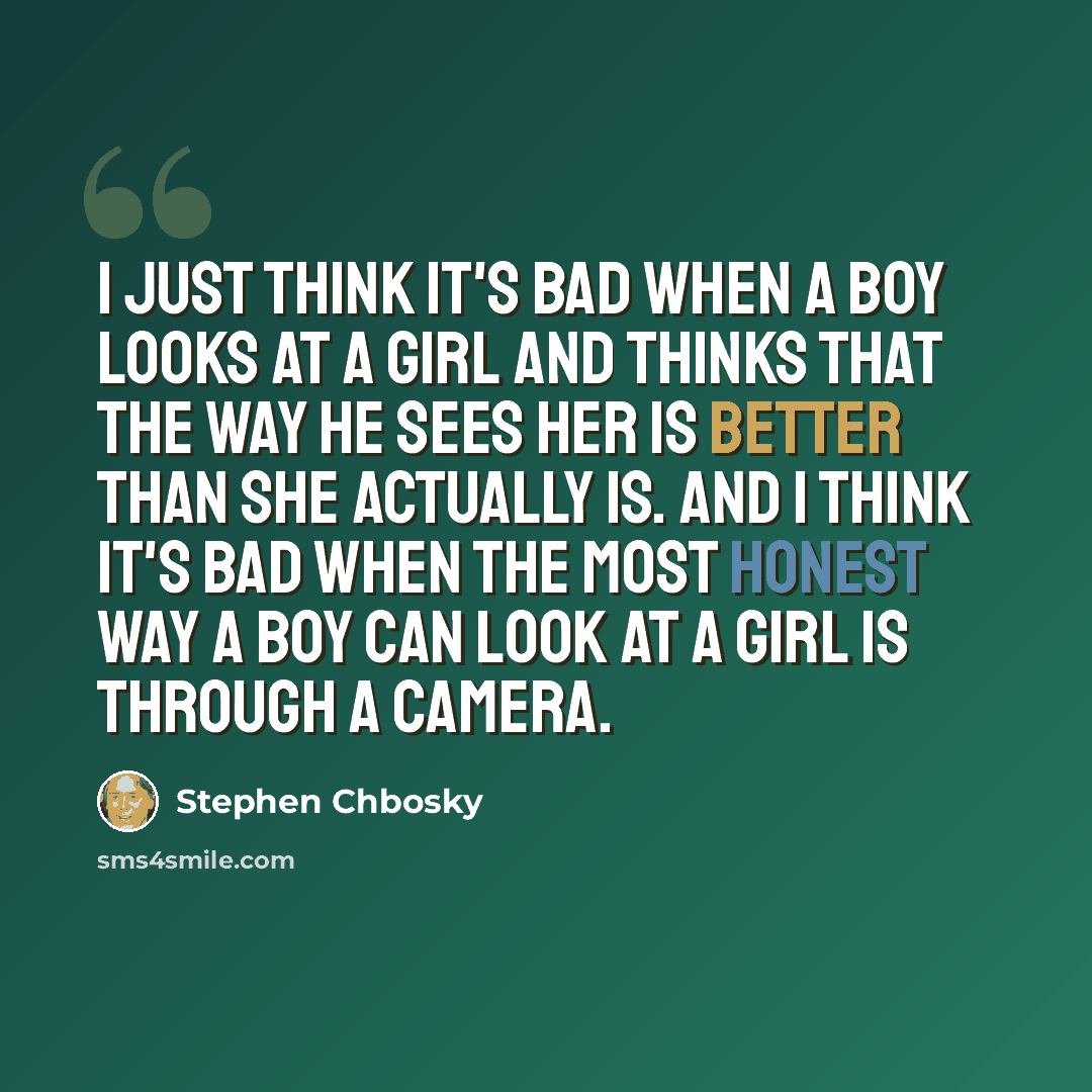 “I just think it's bad when a boy looks at a girl and thinks that the way he sees her is better than she actually is. And I think it's bad when the most honest way a boy can look at a girl is through a camera.” quote by Stephen Chbosky