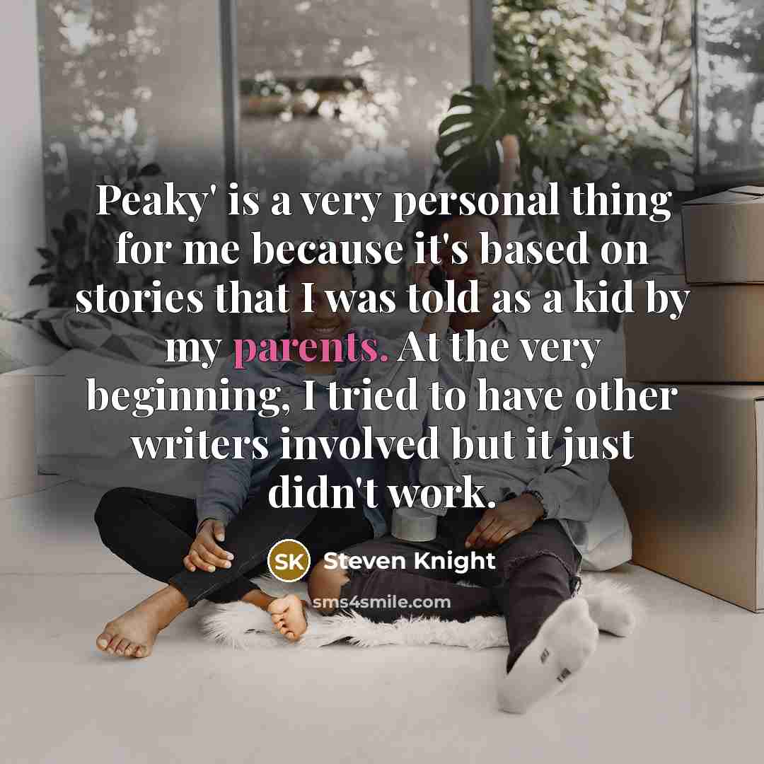 “Peaky' is a very personal thing for me because it's based on stories that I was told as a kid by my parents. At the very beginning, I tried to have other writers involved but it just didn't work.” quote by Steven Knight