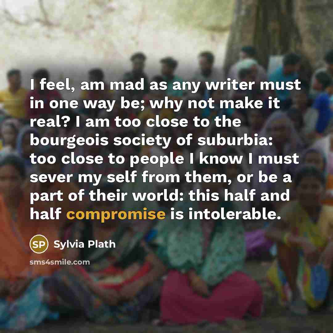 “I feel, am mad as any writer must in one way be; why not make it real? I am too close to the bourgeois society of suburbia: too close to people I know I must sever my self from them, or be a part of their world: this half and half compromise is intolerable.” quote by Sylvia Plath
