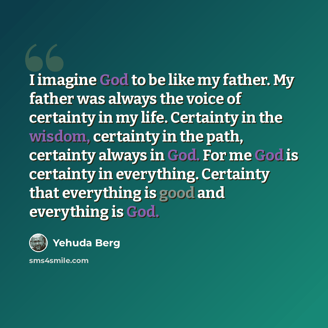 “I imagine God to be like my father. My father was always the voice of certainty in my life. Certainty in the wisdom, certainty in the path, certainty always in God. For me God is certainty in everything. Certainty that everything is good and everything is God.” quote by Yehuda Berg
