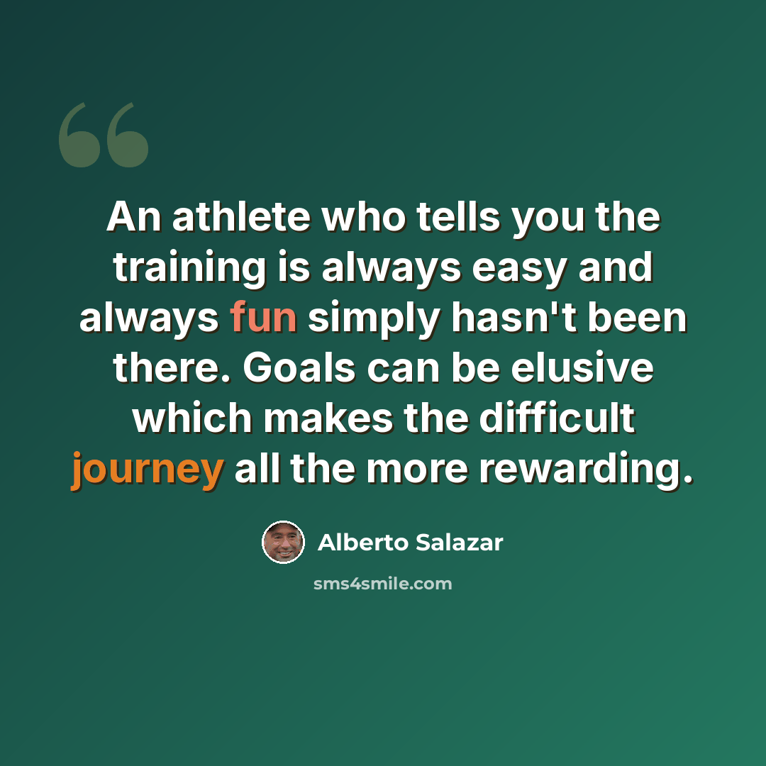 “An athlete who tells you the training is always easy and always fun simply hasn't been there. Goals can be elusive which makes the difficult journey all the more rewarding.” quote by Alberto Salazar