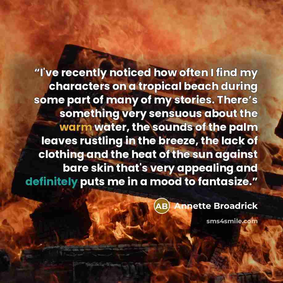 “I've recently noticed how often I find my characters on a tropical beach during some part of many of my stories. There’s something very sensuous about the warm water, the sounds of the palm leaves rustling in the breeze, the lack of clothing and the heat of the sun against bare skin that's very…” quote by Annette Broadrick
