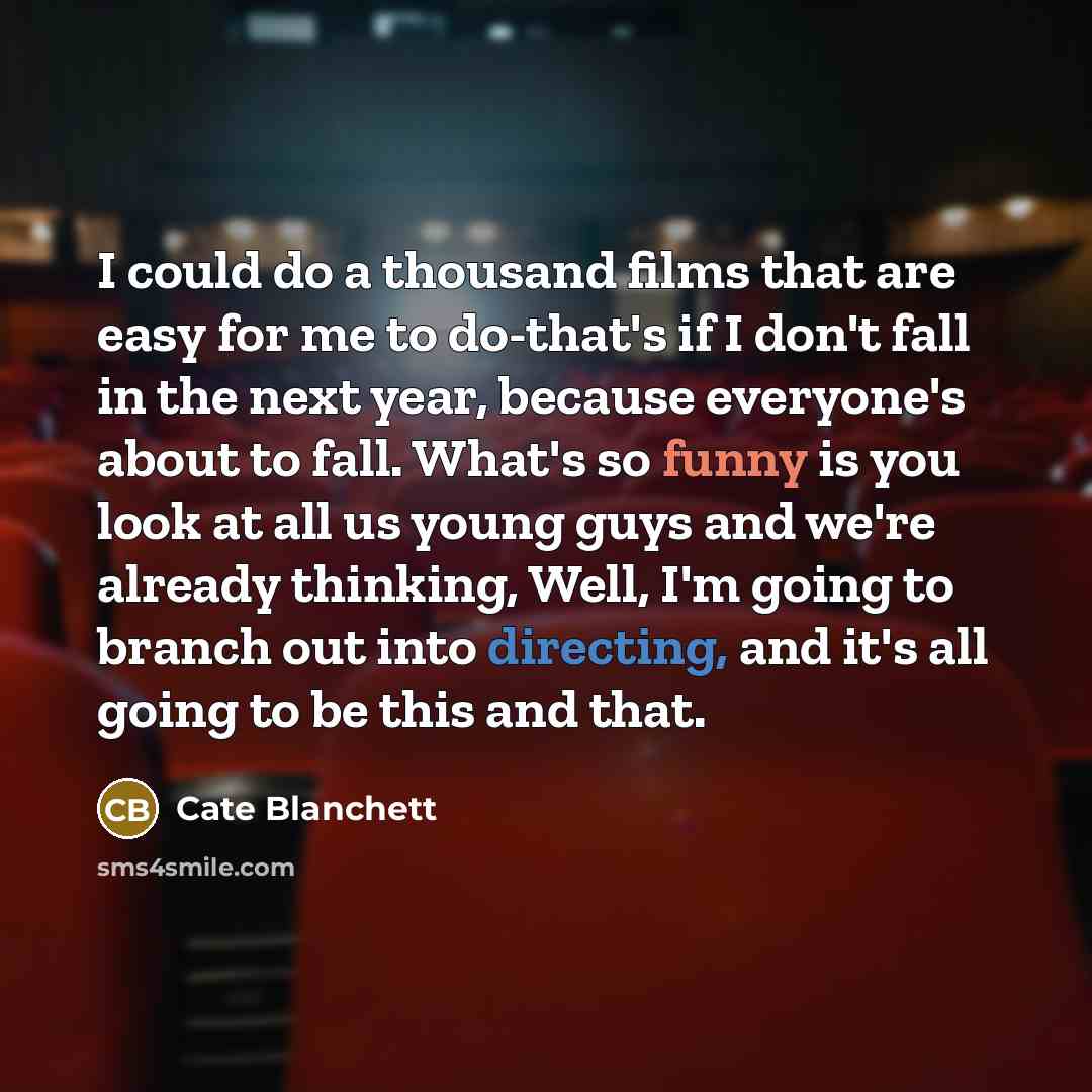 “I could do a thousand films that are easy for me to do-that's if I don't fall in the next year, because everyone's about to fall. What's so funny is you look at all us young guys and we're already thinking, Well, I'm going to branch out into directing, and it's all going to be this and that.” quote by Cate Blanchett