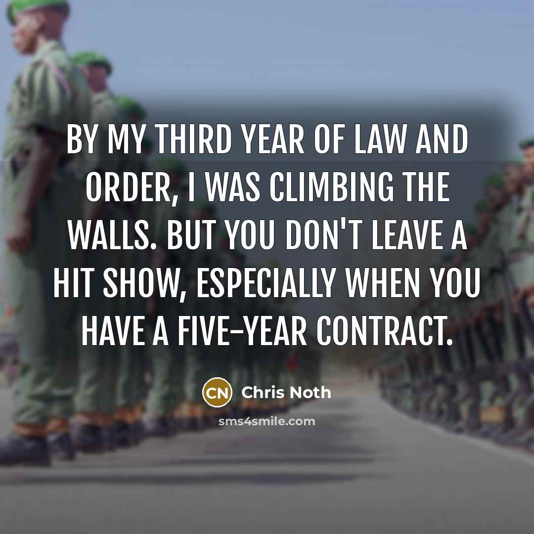“By my third year of Law and Order, I was climbing the walls. But you don't leave a hit show, especially when you have a five-year contract.” quote by Chris Noth