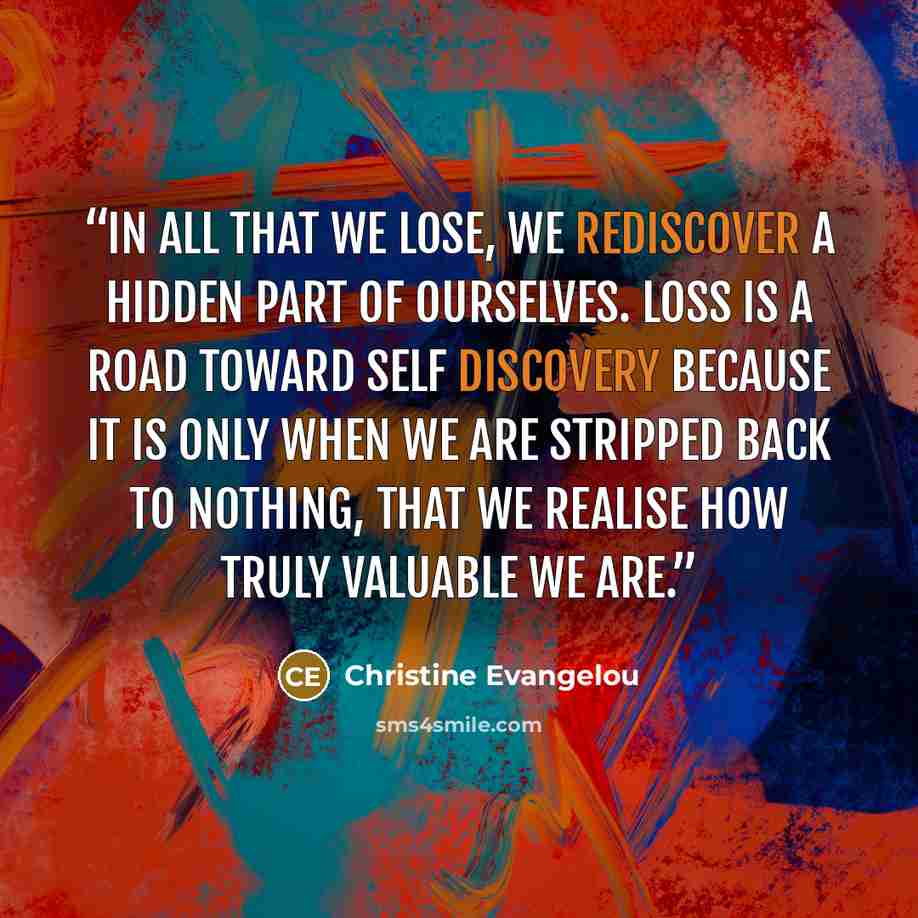 “In all that we lose, we rediscover a hidden part of ourselves. Loss is a road toward self discovery because it is only when we are stripped back to nothing, that we realise how truly valuable we are.” quote by Christine Evangelou