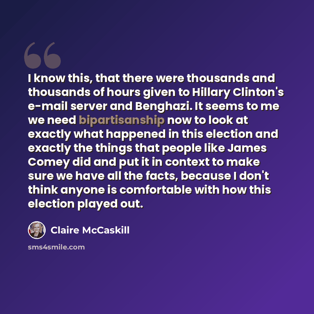 “I know this, that there were thousands and thousands of hours given to Hillary Clinton's e-mail server and Benghazi. It seems to me we need bipartisanship now to look at exactly what happened in this election and exactly the things that people like James Comey did and put it in context to make…” quote by Claire McCaskill
