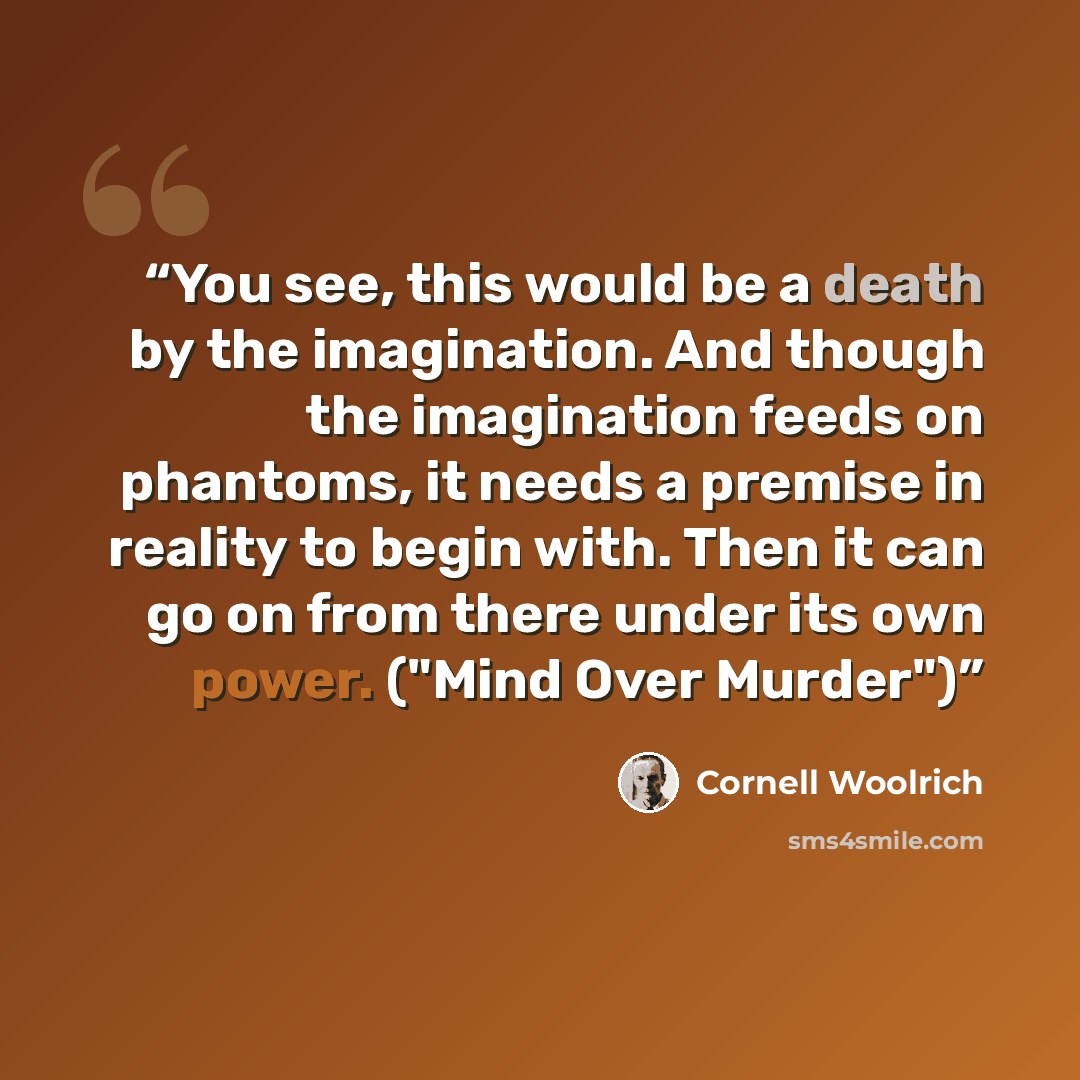 “You see, this would be a death by the imagination. And though the imagination feeds on phantoms, it needs a premise in reality to begin with. Then it can go on from there under its own power. ("Mind Over Murder")” quote by Cornell Woolrich