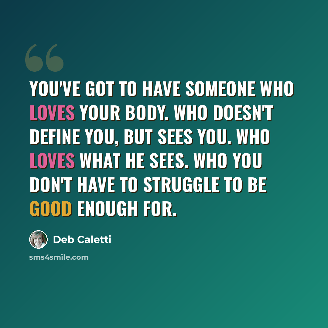 “You've got to have someone who loves your body. Who doesn't define you, but sees you. Who loves what he sees. Who you don't have to struggle to be good enough for.” quote by Deb Caletti