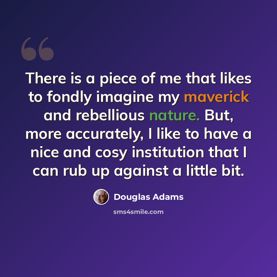 “There is a piece of me that likes to fondly imagine my maverick and rebellious nature. But, more accurately, I like to have a nice and cosy institution that I can rub up against a little bit.” quote by Douglas Adams