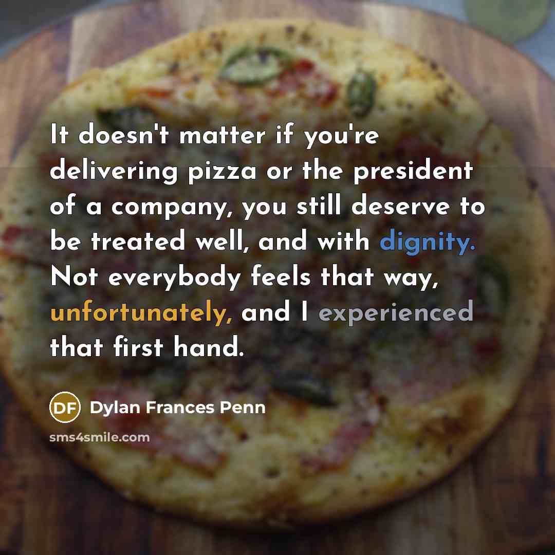“It doesn't matter if you're delivering pizza or the president of a company, you still deserve to be treated well, and with dignity. Not everybody feels that way, unfortunately, and I experienced that first hand.” quote by Dylan Frances Penn
