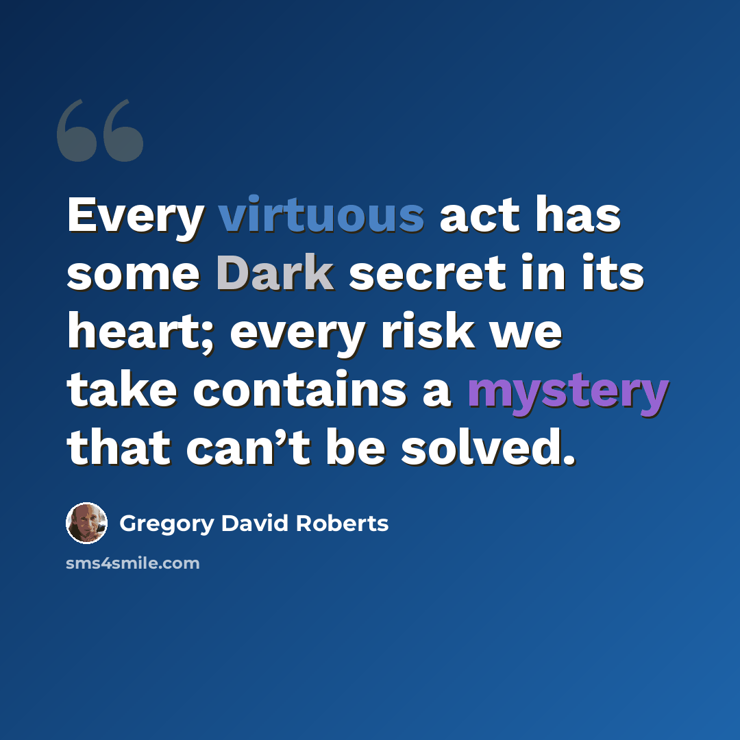 “Every virtuous act has some Dark secret in its heart; every risk we take contains a mystery that can’t be solved.” quote by Gregory David Roberts