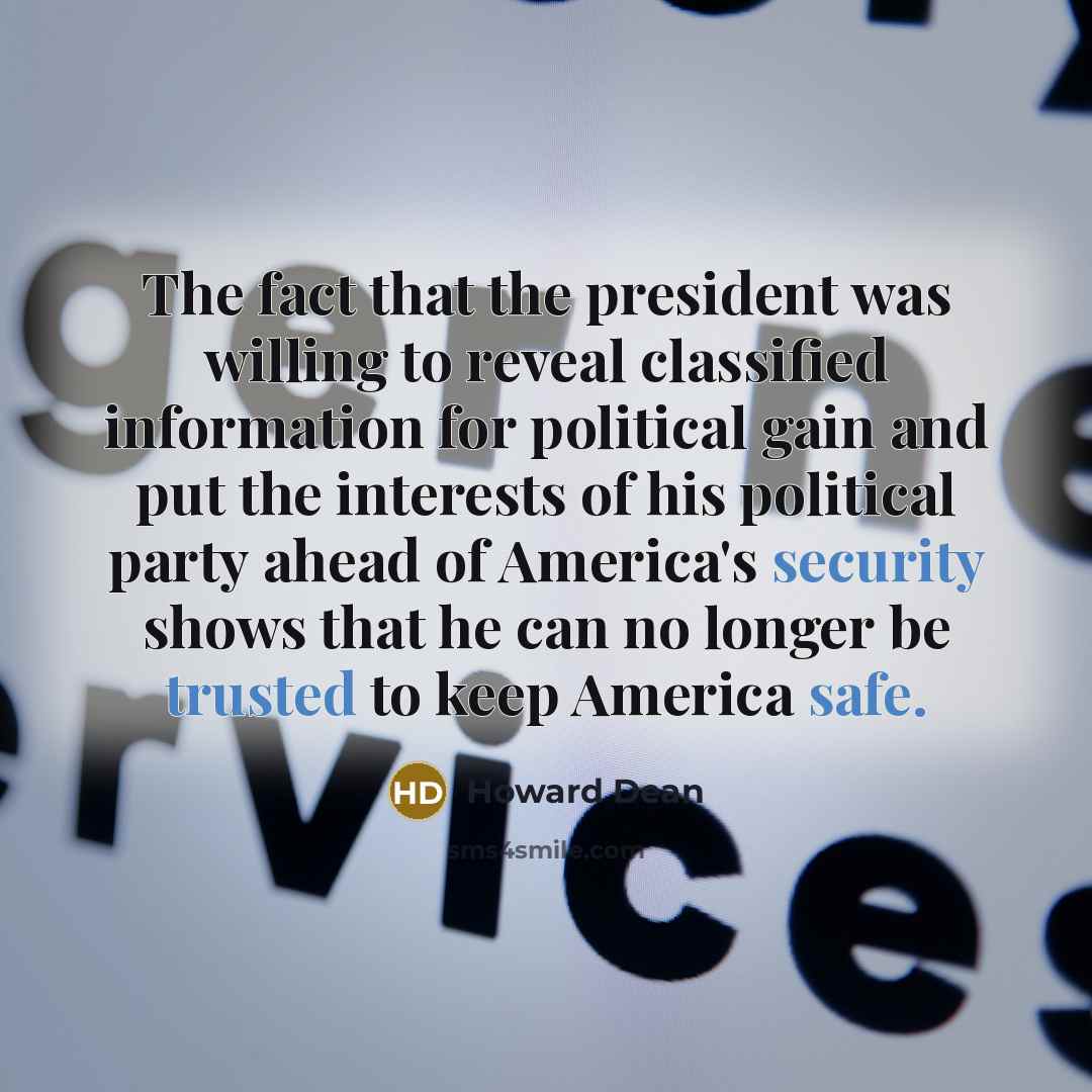 “The fact that the president was willing to reveal classified information for political gain and put the interests of his political party ahead of America's security shows that he can no longer be trusted to keep America safe.” quote by Howard Dean