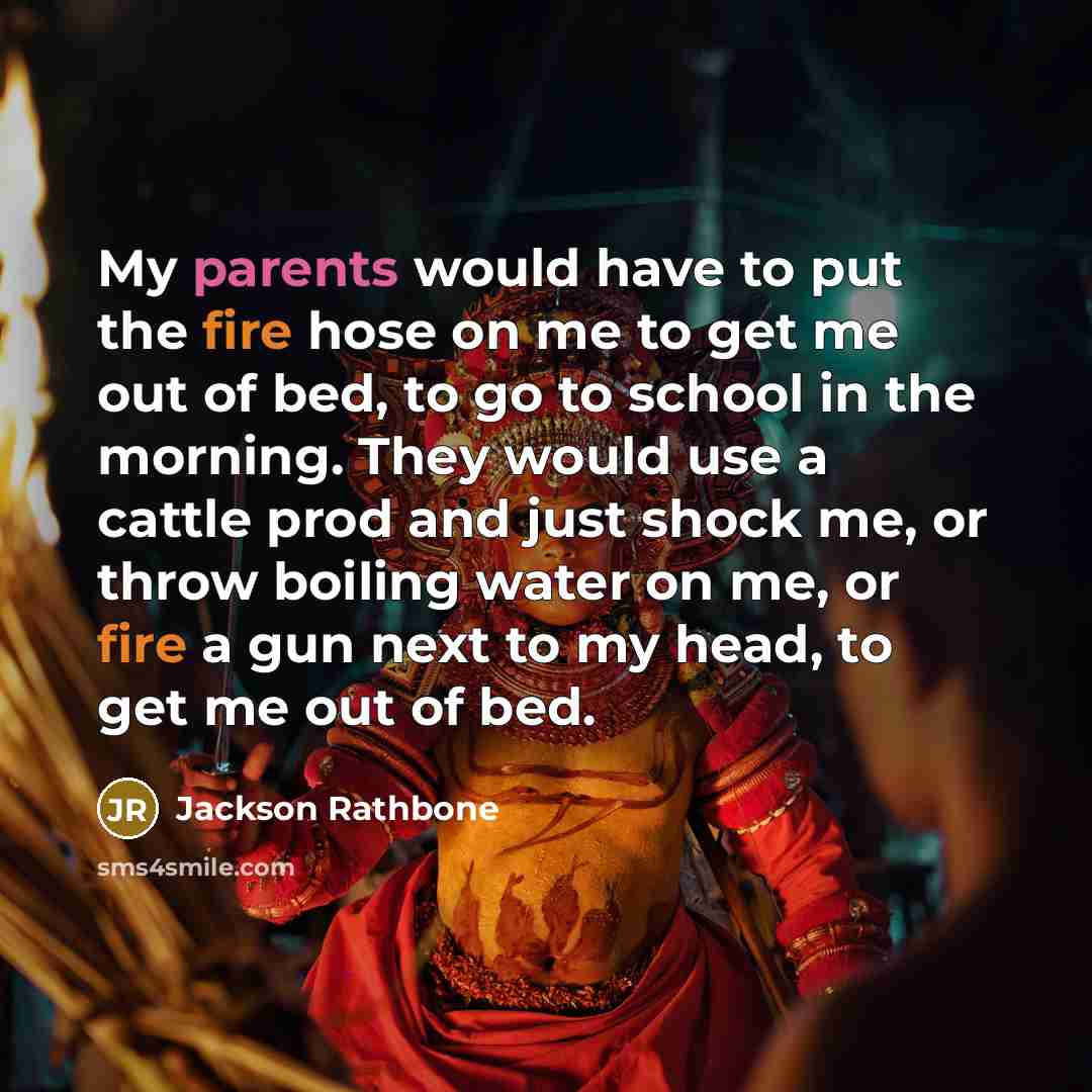 “My parents would have to put the fire hose on me to get me out of bed, to go to school in the morning. They would use a cattle prod and just shock me, or throw boiling water on me, or fire a gun next to my head, to get me out of bed.” quote by Jackson Rathbone