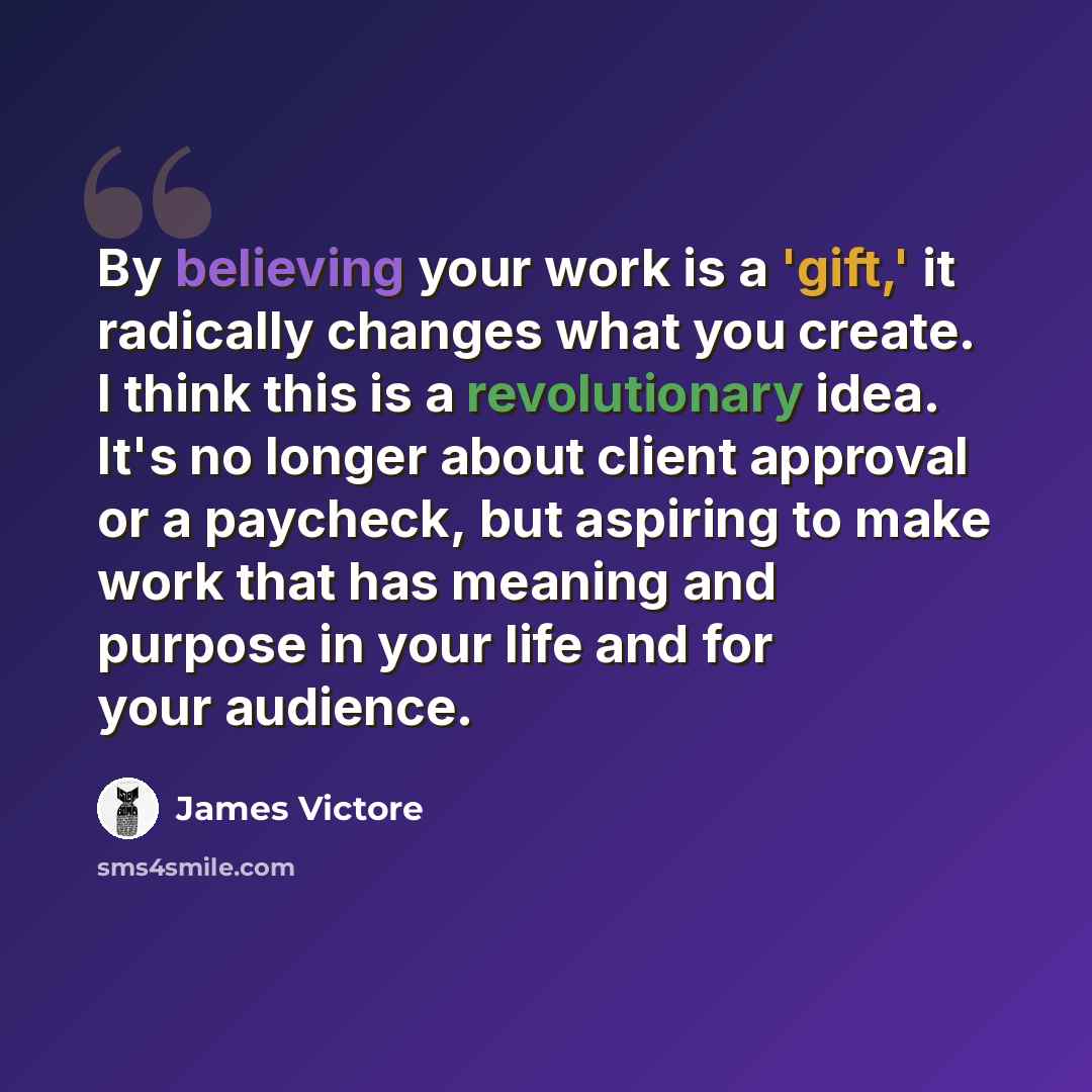 “By believing your work is a 'gift,' it radically changes what you create. I think this is a revolutionary idea. It's no longer about client approval or a paycheck, but aspiring to make work that has meaning and purpose in your life and for your audience.” quote by James Victore