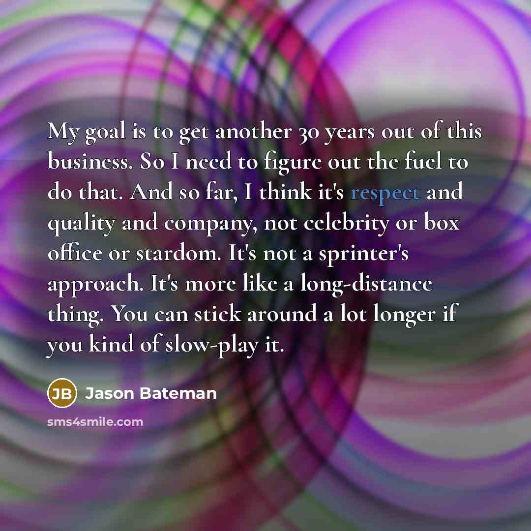 “My goal is to get another 30 years out of this business. So I need to figure out the fuel to do that. And so far, I think it's respect and quality and company, not celebrity or box office or stardom. It's not a sprinter's approach. It's more like a long-distance thing. You can stick around a lot…” quote by Jason Bateman