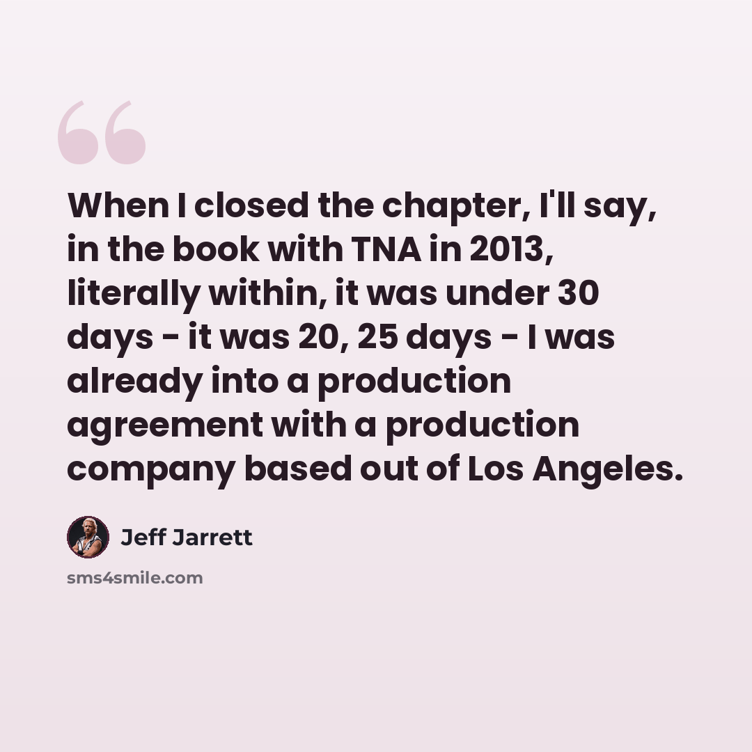“When I closed the chapter, I'll say, in the book with TNA in 2013, literally within, it was under 30 days - it was 20, 25 days - I was already into a production agreement with a production company based out of Los Angeles.” quote by Jeff Jarrett