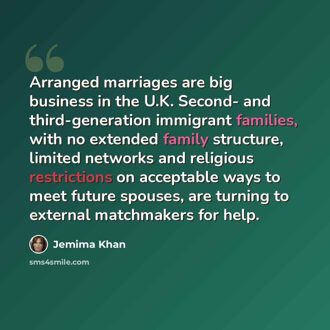 “Arranged marriages are big business in the U.K. Second- and third-generation immigrant families, with no extended family structure, limited networks and religious restrictions on acceptable ways to meet future spouses, are turning to external matchmakers for help.” quote by Jemima Khan