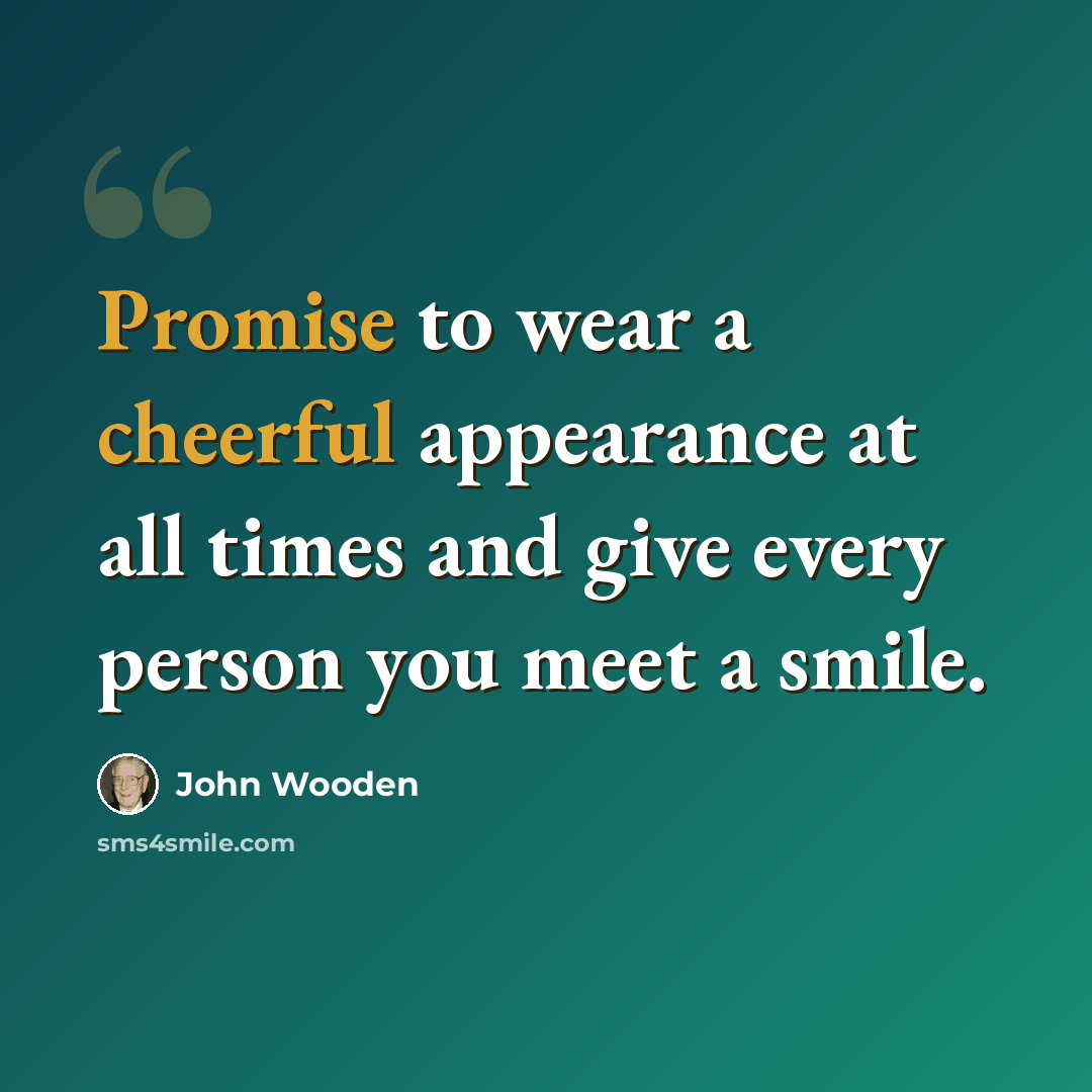“Promise to wear a cheerful appearance at all times and give every person you meet a smile.” quote by John Wooden