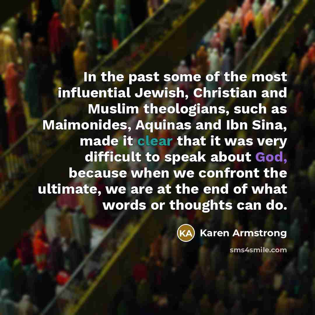 “In the past some of the most influential Jewish, Christian and Muslim theologians, such as Maimonides, Aquinas and Ibn Sina, made it clear that it was very difficult to speak about God, because when we confront the ultimate, we are at the end of what words or thoughts can do.” quote by Karen Armstrong