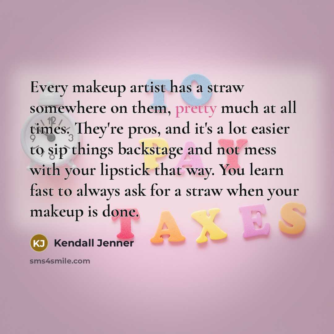 “Every makeup artist has a straw somewhere on them, pretty much at all times. They're pros, and it's a lot easier to sip things backstage and not mess with your lipstick that way. You learn fast to always ask for a straw when your makeup is done.” quote by Kendall Jenner