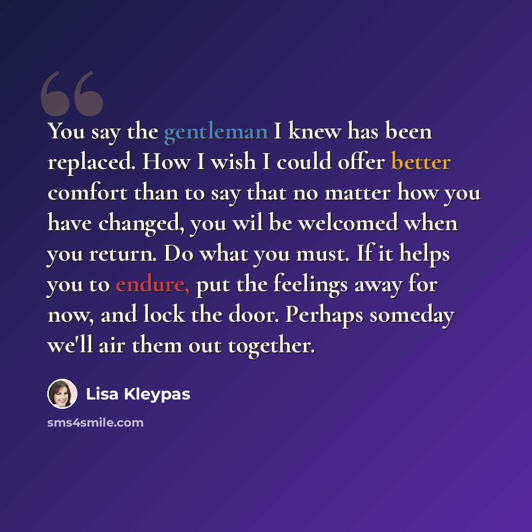 “You say the gentleman I knew has been replaced. How I wish I could offer better comfort than to say that no matter how you have changed, you wil be welcomed when you return. Do what you must. If it helps you to endure, put the feelings away for now, and lock the door. Perhaps someday we'll air…” quote by Lisa Kleypas