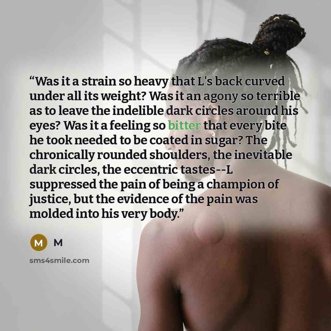 “Was it a strain so heavy that L's back curved under all its weight? Was it an agony so terrible as to leave the indelible dark circles around his eyes? Was it a feeling so bitter that every bite he took needed to be coated in sugar? The chronically rounded shoulders, the inevitable dark circles…” quote by M