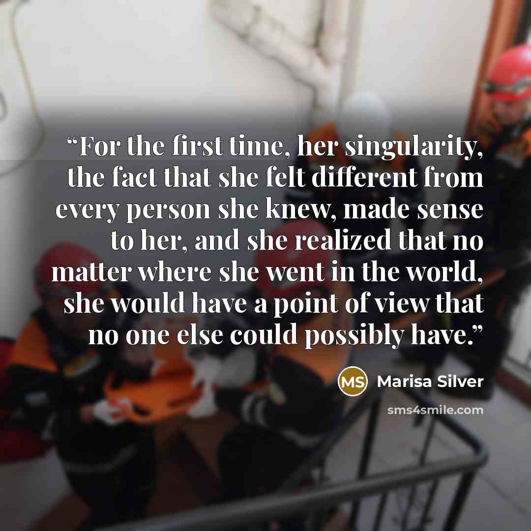 “For the first time, her singularity, the fact that she felt different from every person she knew, made sense to her, and she realized that no matter where she went in the world, she would have a point of view that no one else could possibly have.” quote by Marisa Silver