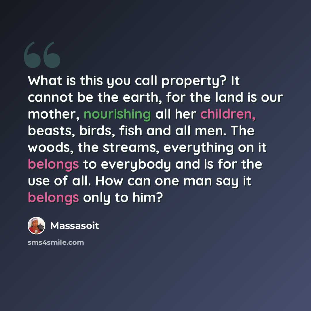 “What is this you call property? It cannot be the earth, for the land is our mother, nourishing all her children, beasts, birds, fish and all men. The woods, the streams, everything on it belongs to everybody and is for the use of all. How can one man say it belongs only to him?” quote by Massasoit