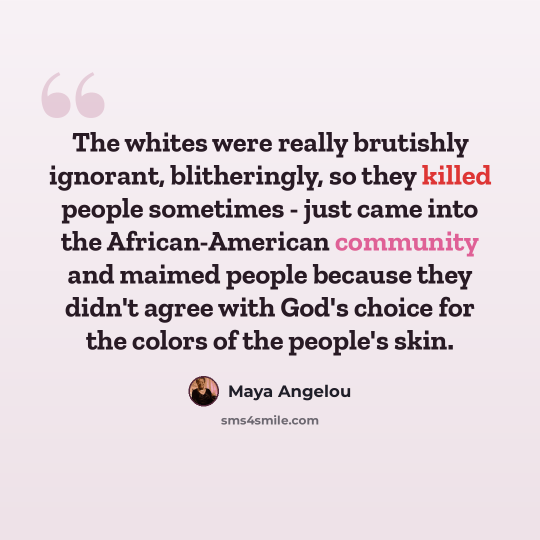 “The whites were really brutishly ignorant, blitheringly, so they killed people sometimes - just came into the African-American community and maimed people because they didn't agree with God's choice for the colors of the people's skin.” quote by Maya Angelou