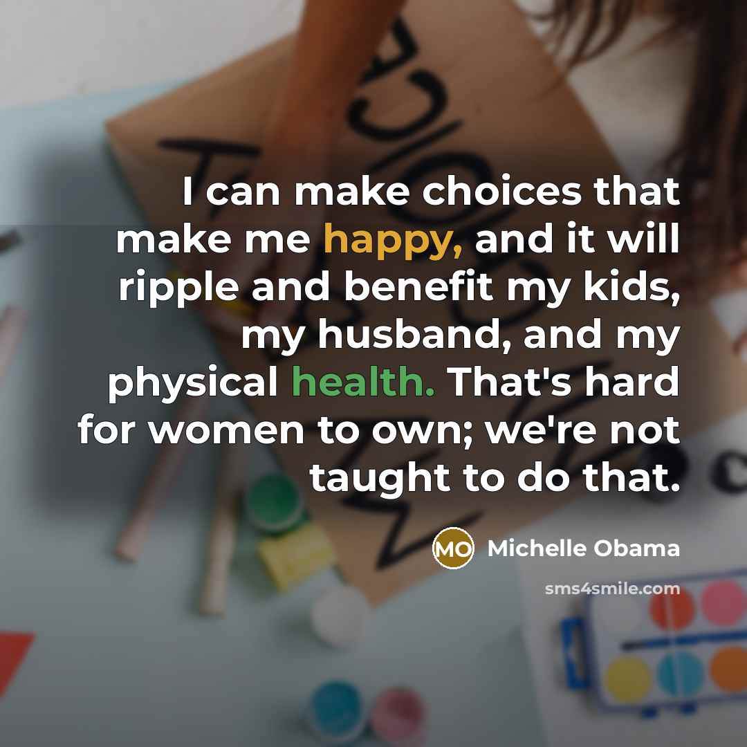 “I can make choices that make me happy, and it will ripple and benefit my kids, my husband, and my physical health. That's hard for women to own; we're not taught to do that.” quote by Michelle Obama