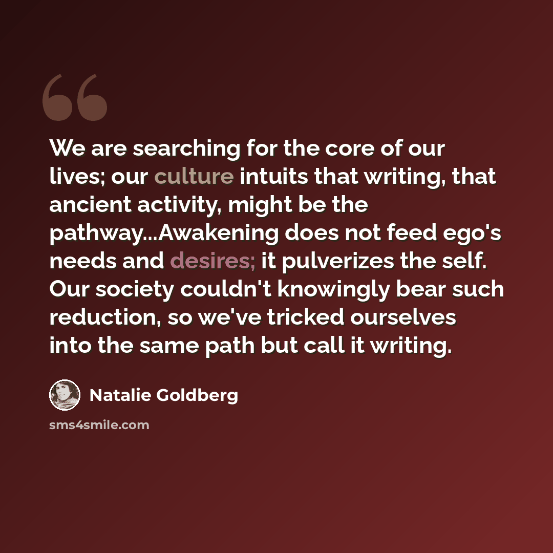 “We are searching for the core of our lives; our culture intuits that writing, that ancient activity, might be the pathway...Awakening does not feed ego's needs and desires; it pulverizes the self. Our society couldn't knowingly bear such reduction, so we've tricked ourselves into the same path but…” quote by Natalie Goldberg