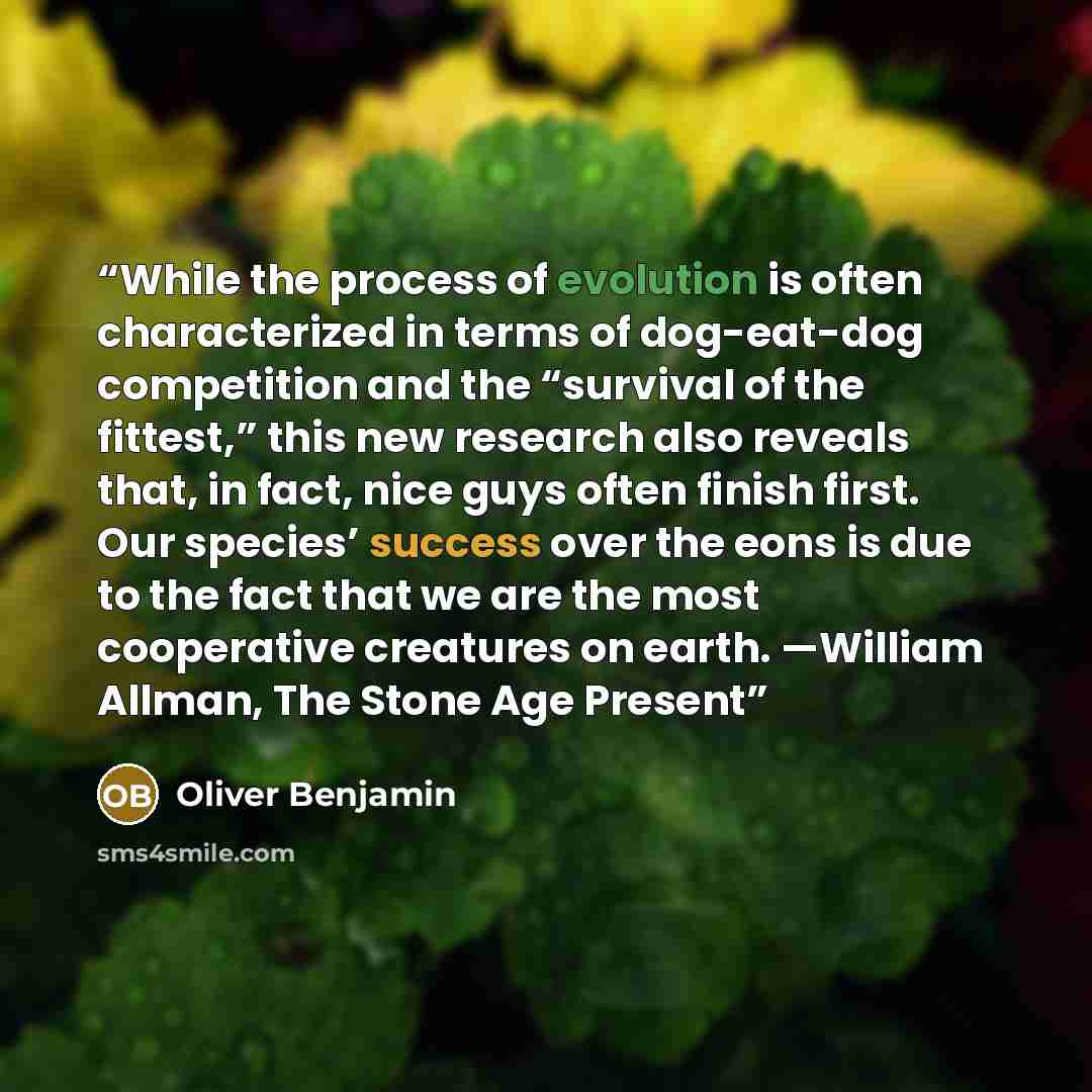 “While the process of evolution is often characterized in terms of dog-eat-dog competition and the “survival of the fittest,” this new research also reveals that, in fact, nice guys often finish first. Our species’ success over the eons is due to the fact that we are the most cooperative creatures…” quote by Oliver Benjamin