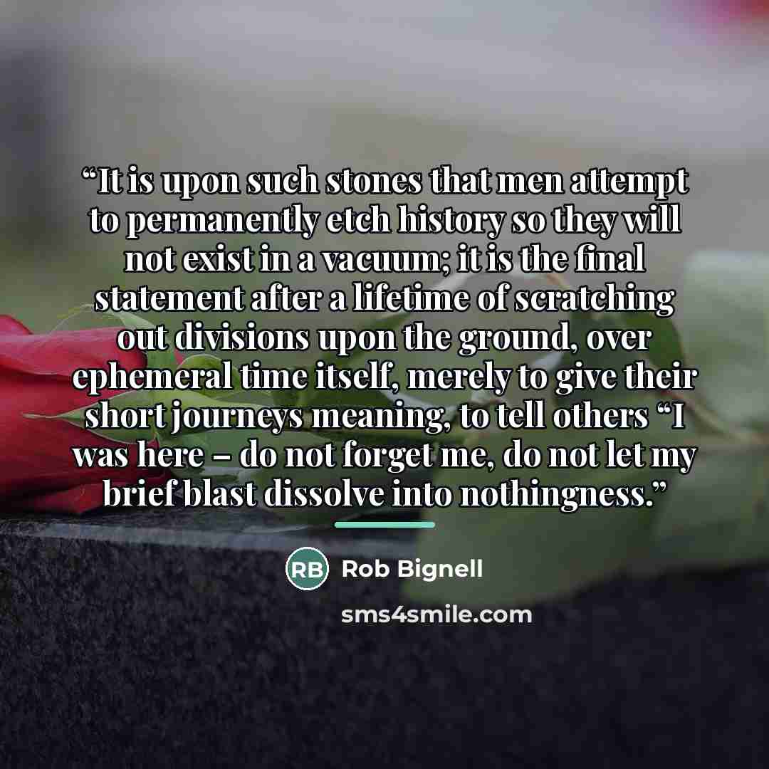 “It is upon such stones that men attempt to permanently etch history so they will not exist in a vacuum; it is the final statement after a lifetime of scratching out divisions upon the ground, over ephemeral time itself, merely to give their short journeys meaning, to tell others “I was here – do…” quote by Rob Bignell