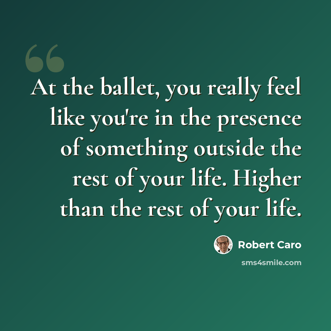 “At the ballet, you really feel like you're in the presence of something outside the rest of your life. Higher than the rest of your life.” quote by Robert Caro