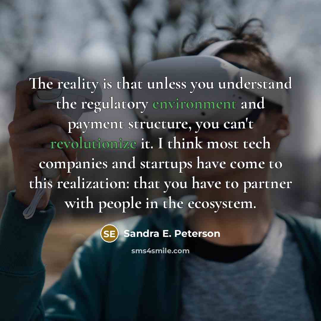 “The reality is that unless you understand the regulatory environment and payment structure, you can't revolutionize it. I think most tech companies and startups have come to this realization: that you have to partner with people in the ecosystem.” quote by Sandra E. Peterson