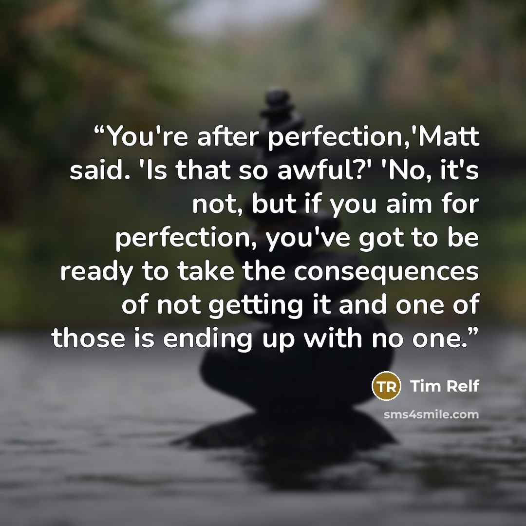 “You're after perfection,'Matt said. 'Is that so awful?' 'No, it's not, but if you aim for perfection, you've got to be ready to take the consequences of not getting it and one of those is ending up with no one.” quote by Tim Relf