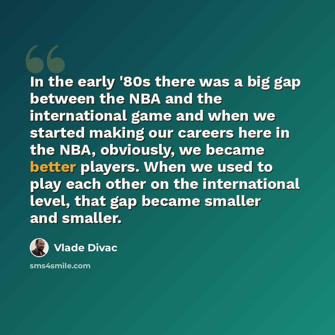 “In the early '80s there was a big gap between the NBA and the international game and when we started making our careers here in the NBA, obviously, we became better players. When we used to play each other on the international level, that gap became smaller and smaller.” quote by Vlade Divac