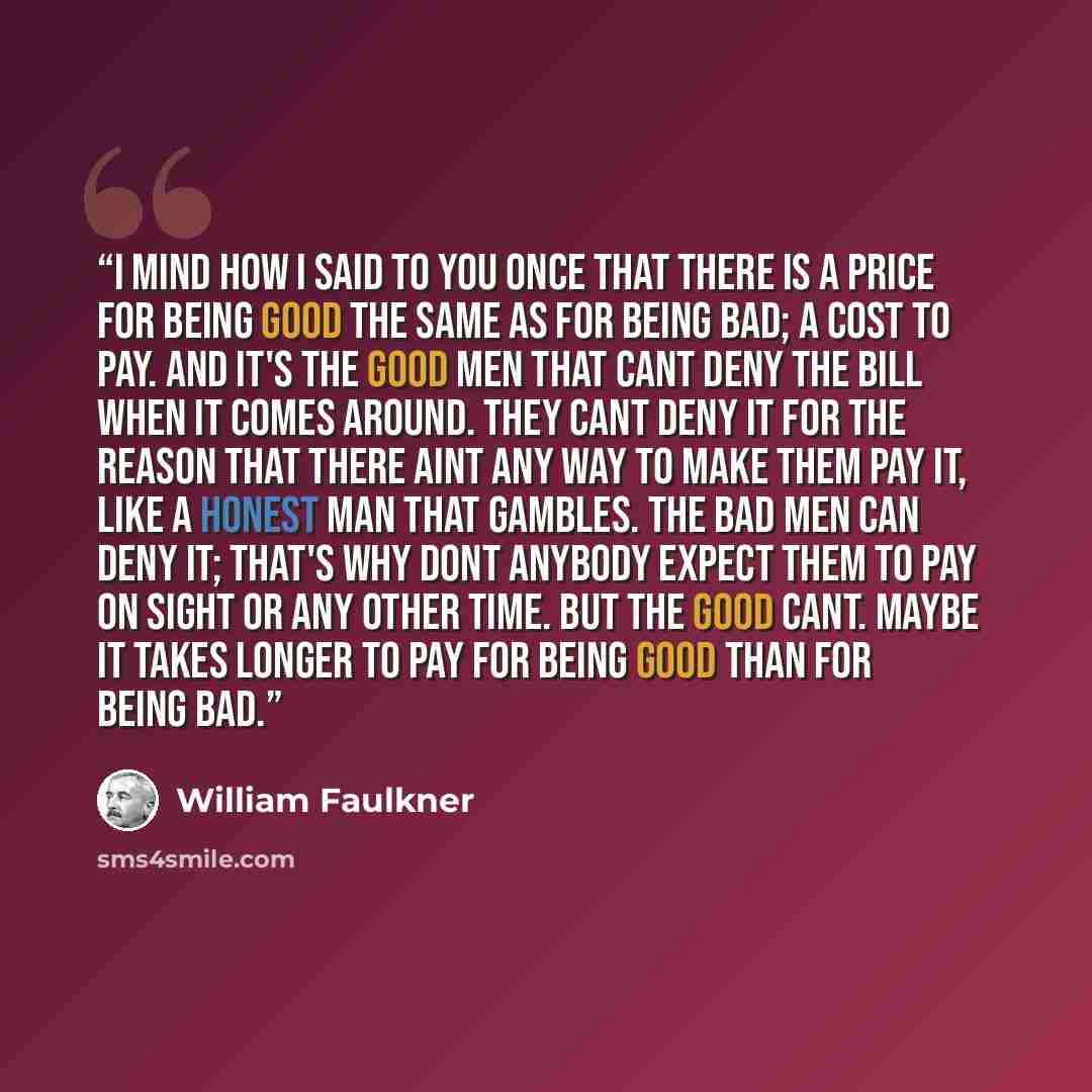 “I mind how I said to you once that there is a price for being good the same as for being bad; a cost to pay. And it's the good men that cant deny the bill when it comes around. They cant deny it for the reason that there aint any way to make them pay it, like a honest man that gambles. The bad men…” quote by William Faulkner