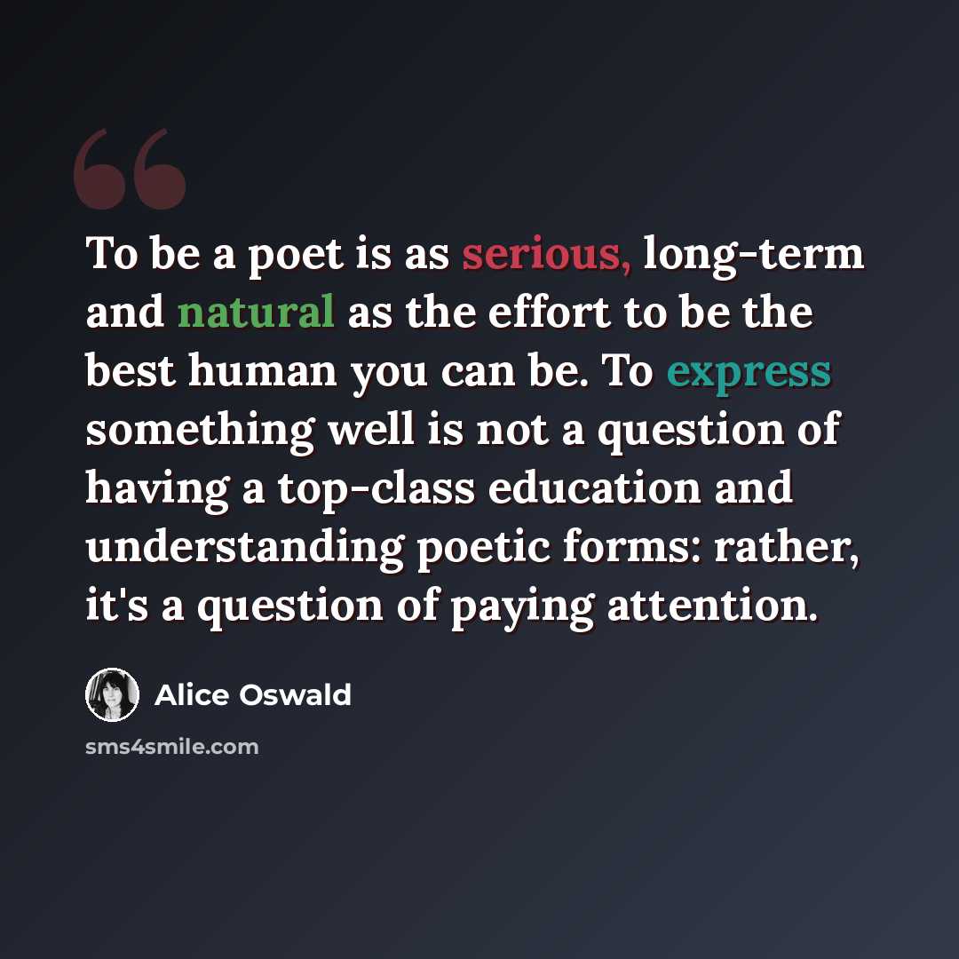 “To be a poet is as serious, long-term and natural as the effort to be the best human you can be. To express something well is not a question of having a top-class education and understanding poetic forms: rather, it's a question of paying attention.” quote by Alice Oswald